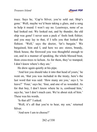 Treasure Island


truce. Says he, ‘Cap’n Silver, you’re sold out. Ship’s
gone.’ Well, maybe we’d been taking a glass, and a song
to help it round. I won’t say no. Leastways, none of us
had looked out. We looked out, and by thunder, the old
ship was gone! I never seen a pack o’ fools look fishier;
and you may lay to that, if I tells you that looked the
fishiest. ‘Well,’ says the doctor, ‘let’s bargain.’ We
bargained, him and I, and here we are: stores, brandy,
block house, the firewood you was thoughtful enough to
cut, and in a manner of speaking, the whole blessed boat,
from cross-trees to kelson. As for them, they’ve tramped;
I don’t know where’s they are.’
   He drew again quietly at his pipe.
   ‘And lest you should take it into that head of yours,’ he
went on, ‘that you was included in the treaty, here’s the
last word that was said: ‘How many are you,’ says I, ‘to
leave?’ ‘Four,’ says he; ‘four, and one of us wounded. As
for that boy, I don’t know where he is, confound him,’
says he, ‘nor I don’t much care. We’re about sick of him.’
These was his words.
   ‘Is that all?’ I asked.
   ‘Well, it’s all that you’re to hear, my son,’ returned
Silver.
   ‘And now I am to choose?’

                        262 of 330
 