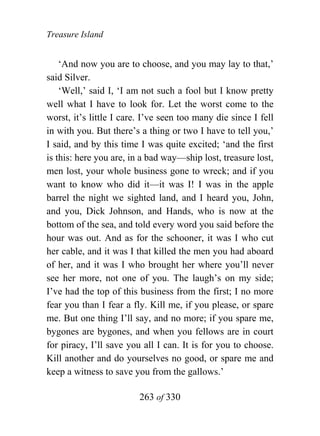 Treasure Island


    ‘And now you are to choose, and you may lay to that,’
said Silver.
    ‘Well,’ said I, ‘I am not such a fool but I know pretty
well what I have to look for. Let the worst come to the
worst, it’s little I care. I’ve seen too many die since I fell
in with you. But there’s a thing or two I have to tell you,’
I said, and by this time I was quite excited; ‘and the first
is this: here you are, in a bad way—ship lost, treasure lost,
men lost, your whole business gone to wreck; and if you
want to know who did it—it was I! I was in the apple
barrel the night we sighted land, and I heard you, John,
and you, Dick Johnson, and Hands, who is now at the
bottom of the sea, and told every word you said before the
hour was out. And as for the schooner, it was I who cut
her cable, and it was I that killed the men you had aboard
of her, and it was I who brought her where you’ll never
see her more, not one of you. The laugh’s on my side;
I’ve had the top of this business from the first; I no more
fear you than I fear a fly. Kill me, if you please, or spare
me. But one thing I’ll say, and no more; if you spare me,
bygones are bygones, and when you fellows are in court
for piracy, I’ll save you all I can. It is for you to choose.
Kill another and do yourselves no good, or spare me and
keep a witness to save you from the gallows.’

                         263 of 330
 