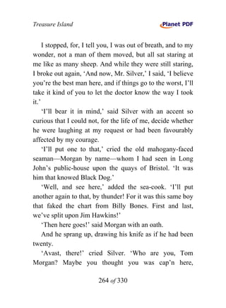 Treasure Island


     I stopped, for, I tell you, I was out of breath, and to my
wonder, not a man of them moved, but all sat staring at
me like as many sheep. And while they were still staring,
I broke out again, ‘And now, Mr. Silver,’ I said, ‘I believe
you’re the best man here, and if things go to the worst, I’ll
take it kind of you to let the doctor know the way I took
it.’
     ‘I’ll bear it in mind,’ said Silver with an accent so
curious that I could not, for the life of me, decide whether
he were laughing at my request or had been favourably
affected by my courage.
     ‘I’ll put one to that,’ cried the old mahogany-faced
seaman—Morgan by name—whom I had seen in Long
John’s public-house upon the quays of Bristol. ‘It was
him that knowed Black Dog.’
     ‘Well, and see here,’ added the sea-cook. ‘I’ll put
another again to that, by thunder! For it was this same boy
that faked the chart from Billy Bones. First and last,
we’ve split upon Jim Hawkins!’
     ‘Then here goes!’ said Morgan with an oath.
     And he sprang up, drawing his knife as if he had been
twenty.
     ‘Avast, there!’ cried Silver. ‘Who are you, Tom
Morgan? Maybe you thought you was cap’n here,

                         264 of 330
 