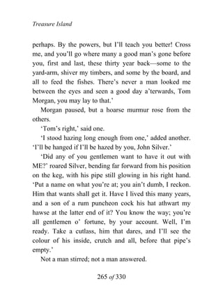 Treasure Island


perhaps. By the powers, but I’ll teach you better! Cross
me, and you’ll go where many a good man’s gone before
you, first and last, these thirty year back—some to the
yard-arm, shiver my timbers, and some by the board, and
all to feed the fishes. There’s never a man looked me
between the eyes and seen a good day a’terwards, Tom
Morgan, you may lay to that.’
    Morgan paused, but a hoarse murmur rose from the
others.
    ‘Tom’s right,’ said one.
    ‘I stood hazing long enough from one,’ added another.
‘I’ll be hanged if I’ll be hazed by you, John Silver.’
    ‘Did any of you gentlemen want to have it out with
ME?’ roared Silver, bending far forward from his position
on the keg, with his pipe still glowing in his right hand.
‘Put a name on what you’re at; you ain’t dumb, I reckon.
Him that wants shall get it. Have I lived this many years,
and a son of a rum puncheon cock his hat athwart my
hawse at the latter end of it? You know the way; you’re
all gentlemen o’ fortune, by your account. Well, I’m
ready. Take a cutlass, him that dares, and I’ll see the
colour of his inside, crutch and all, before that pipe’s
empty.’
    Not a man stirred; not a man answered.

                       265 of 330
 