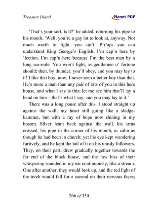 Treasure Island


    ‘That’s your sort, is it?’ he added, returning his pipe to
his mouth. ‘Well, you’re a gay lot to look at, anyway. Not
much worth to fight, you ain’t. P’r’aps you can
understand King George’s English. I’m cap’n here by
‘lection. I’m cap’n here because I’m the best man by a
long sea-mile. You won’t fight, as gentlemen o’ fortune
should; then, by thunder, you’ll obey, and you may lay to
it! I like that boy, now; I never seen a better boy than that.
He’s more a man than any pair of rats of you in this here
house, and what I say is this: let me see him that’ll lay a
hand on him—that’s what I say, and you may lay to it.’
    There was a long pause after this. I stood straight up
against the wall, my heart still going like a sledge-
hammer, but with a ray of hope now shining in my
bosom. Silver leant back against the wall, his arms
crossed, his pipe in the corner of his mouth, as calm as
though he had been in church; yet his eye kept wandering
furtively, and he kept the tail of it on his unruly followers.
They, on their part, drew gradually together towards the
far end of the block house, and the low hiss of their
whispering sounded in my ear continuously, like a stream.
One after another, they would look up, and the red light of
the torch would fall for a second on their nervous faces;


                         266 of 330
 