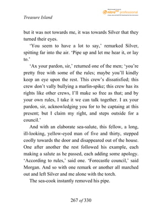 eBook brought to you by



                                             Create, view, and edit PDF. Download the free trial version.

Treasure Island


but it was not towards me, it was towards Silver that they
turned their eyes.
    ‘You seem to have a lot to say,’ remarked Silver,
spitting far into the air. ‘Pipe up and let me hear it, or lay
to.’
    ‘Ax your pardon, sir,’ returned one of the men; ‘you’re
pretty free with some of the rules; maybe you’ll kindly
keep an eye upon the rest. This crew’s dissatisfied; this
crew don’t vally bullying a marlin-spike; this crew has its
rights like other crews, I’ll make so free as that; and by
your own rules, I take it we can talk together. I ax your
pardon, sir, acknowledging you for to be captaing at this
present; but I claim my right, and steps outside for a
council.’
    And with an elaborate sea-salute, this fellow, a long,
ill-looking, yellow-eyed man of five and thirty, stepped
coolly towards the door and disappeared out of the house.
One after another the rest followed his example, each
making a salute as he passed, each adding some apology.
‘According to rules,’ said one. ‘Forecastle council,’ said
Morgan. And so with one remark or another all marched
out and left Silver and me alone with the torch.
    The sea-cook instantly removed his pipe.


                         267 of 330
 