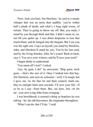 Treasure Island


   ‘Now, look you here, Jim Hawkins,’ he said in a steady
whisper that was no more than audible, ‘you’re within
half a plank of death, and what’s a long sight worse, of
torture. They’re going to throw me off. But, you mark, I
stand by you through thick and thin. I didn’t mean to; no,
not till you spoke up. I was about desperate to lose that
much blunt, and be hanged into the bargain. But I see you
was the right sort. I says to myself, you stand by Hawkins,
John, and Hawkins’ll stand by you. You’re his last card,
and by the living thunder, John, he’s yours! Back to back,
says I. You save your witness, and he’ll save your neck!’
   I began dimly to understand.
   ‘You mean all’s lost?’ I asked.
   ‘Aye, by gum, I do!’ he answered. ‘Ship gone, neck
gone —that’s the size of it. Once I looked into that bay,
Jim Hawkins, and seen no schooner—well, I’m tough, but
I gave out. As for that lot and their council, mark me,
they’re outright fools and cowards. I’ll save your life—if
so be as I can—from them. But, see here, Jim—tit for
tat—you save Long John from swinging.’
   I was bewildered; it seemed a thing so hopeless he was
asking—he, the old buccaneer, the ringleader throughout.
   ‘What I can do, that I’ll do,’ I said.


                        268 of 330
 