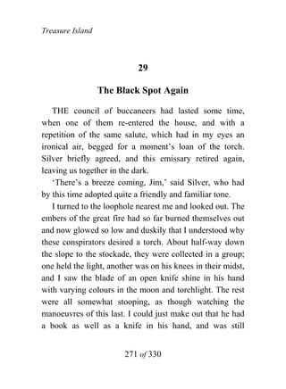 Treasure Island



                            29

                  The Black Spot Again

   THE council of buccaneers had lasted some time,
when one of them re-entered the house, and with a
repetition of the same salute, which had in my eyes an
ironical air, begged for a moment’s loan of the torch.
Silver briefly agreed, and this emissary retired again,
leaving us together in the dark.
   ‘There’s a breeze coming, Jim,’ said Silver, who had
by this time adopted quite a friendly and familiar tone.
   I turned to the loophole nearest me and looked out. The
embers of the great fire had so far burned themselves out
and now glowed so low and duskily that I understood why
these conspirators desired a torch. About half-way down
the slope to the stockade, they were collected in a group;
one held the light, another was on his knees in their midst,
and I saw the blade of an open knife shine in his hand
with varying colours in the moon and torchlight. The rest
were all somewhat stooping, as though watching the
manoeuvres of this last. I could just make out that he had
a book as well as a knife in his hand, and was still


                        271 of 330
 