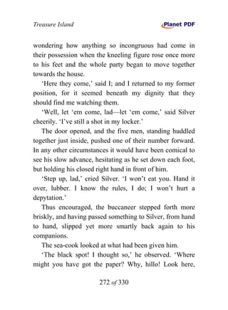 Treasure Island


wondering how anything so incongruous had come in
their possession when the kneeling figure rose once more
to his feet and the whole party began to move together
towards the house.
   ‘Here they come,’ said I; and I returned to my former
position, for it seemed beneath my dignity that they
should find me watching them.
   ‘Well, let ‘em come, lad—let ‘em come,’ said Silver
cheerily. ‘I’ve still a shot in my locker.’
   The door opened, and the five men, standing huddled
together just inside, pushed one of their number forward.
In any other circumstances it would have been comical to
see his slow advance, hesitating as he set down each foot,
but holding his closed right hand in front of him.
   ‘Step up, lad,’ cried Silver. ‘I won’t eat you. Hand it
over, lubber. I know the rules, I do; I won’t hurt a
depytation.’
   Thus encouraged, the buccaneer stepped forth more
briskly, and having passed something to Silver, from hand
to hand, slipped yet more smartly back again to his
companions.
   The sea-cook looked at what had been given him.
   ‘The black spot! I thought so,’ he observed. ‘Where
might you have got the paper? Why, hillo! Look here,

                       272 of 330
 