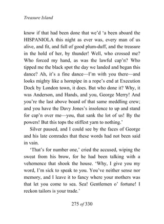 Treasure Island


know if that had been done that we’d ‘a been aboard the
HISPANIOLA this night as ever was, every man of us
alive, and fit, and full of good plum-duff, and the treasure
in the hold of her, by thunder! Well, who crossed me?
Who forced my hand, as was the lawful cap’n? Who
tipped me the black spot the day we landed and began this
dance? Ah, it’s a fine dance—I’m with you there—and
looks mighty like a hornpipe in a rope’s end at Execution
Dock by London town, it does. But who done it? Why, it
was Anderson, and Hands, and you, George Merry! And
you’re the last above board of that same meddling crew;
and you have the Davy Jones’s insolence to up and stand
for cap’n over me—you, that sank the lot of us! By the
powers! But this tops the stiffest yarn to nothing.’
   Silver paused, and I could see by the faces of George
and his late comrades that these words had not been said
in vain.
   ‘That’s for number one,’ cried the accused, wiping the
sweat from his brow, for he had been talking with a
vehemence that shook the house. ‘Why, I give you my
word, I’m sick to speak to you. You’ve neither sense nor
memory, and I leave it to fancy where your mothers was
that let you come to sea. Sea! Gentlemen o’ fortune! I
reckon tailors is your trade.’

                        275 of 330
 