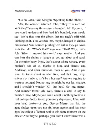 Treasure Island


   ‘Go on, John,’ said Morgan. ‘Speak up to the others.’
   ‘Ah, the others!’ returned John. ‘They’re a nice lot,
ain’t they? You say this cruise is bungled. Ah! By gum, if
you could understand how bad it’s bungled, you would
see! We’re that near the gibbet that my neck’s stiff with
thinking on it. You’ve seen ‘em, maybe, hanged in chains,
birds about ‘em, seamen p’inting ‘em out as they go down
with the tide. ‘Who’s that?’ says one. ‘That! Why, that’s
John Silver. I knowed him well,’ says another. And you
can hear the chains a- jangle as you go about and reach
for the other buoy. Now, that’s about where we are, every
mother’s son of us, thanks to him, and Hands, and
Anderson, and other ruination fools of you. And if you
want to know about number four, and that boy, why,
shiver my timbers, isn’t he a hostage? Are we a-going to
waste a hostage? No, not us; he might be our last chance,
and I shouldn’t wonder. Kill that boy? Not me, mates!
And number three? Ah, well, there’s a deal to say to
number three. Maybe you don’t count it nothing to have a
real college doctor to see you every day—you, John, with
your head broke—or you, George Merry, that had the
ague shakes upon you not six hours agone, and has your
eyes the colour of lemon peel to this same moment on the
clock? And maybe, perhaps, you didn’t know there was a

                       276 of 330
 