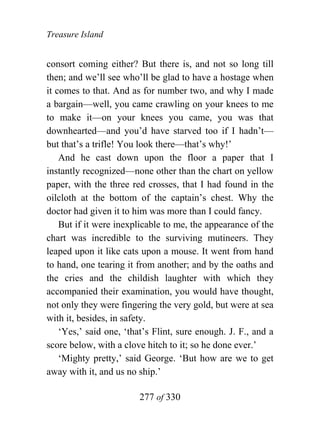 Treasure Island


consort coming either? But there is, and not so long till
then; and we’ll see who’ll be glad to have a hostage when
it comes to that. And as for number two, and why I made
a bargain—well, you came crawling on your knees to me
to make it—on your knees you came, you was that
downhearted—and you’d have starved too if I hadn’t—
but that’s a trifle! You look there—that’s why!’
    And he cast down upon the floor a paper that I
instantly recognized—none other than the chart on yellow
paper, with the three red crosses, that I had found in the
oilcloth at the bottom of the captain’s chest. Why the
doctor had given it to him was more than I could fancy.
    But if it were inexplicable to me, the appearance of the
chart was incredible to the surviving mutineers. They
leaped upon it like cats upon a mouse. It went from hand
to hand, one tearing it from another; and by the oaths and
the cries and the childish laughter with which they
accompanied their examination, you would have thought,
not only they were fingering the very gold, but were at sea
with it, besides, in safety.
    ‘Yes,’ said one, ‘that’s Flint, sure enough. J. F., and a
score below, with a clove hitch to it; so he done ever.’
    ‘Mighty pretty,’ said George. ‘But how are we to get
away with it, and us no ship.’

                        277 of 330
 