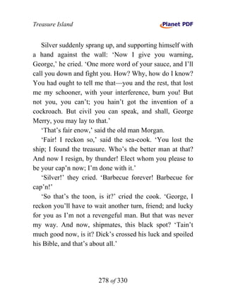 Treasure Island


   Silver suddenly sprang up, and supporting himself with
a hand against the wall: ‘Now I give you warning,
George,’ he cried. ‘One more word of your sauce, and I’ll
call you down and fight you. How? Why, how do I know?
You had ought to tell me that—you and the rest, that lost
me my schooner, with your interference, burn you! But
not you, you can’t; you hain’t got the invention of a
cockroach. But civil you can speak, and shall, George
Merry, you may lay to that.’
   ‘That’s fair enow,’ said the old man Morgan.
   ‘Fair! I reckon so,’ said the sea-cook. ‘You lost the
ship; I found the treasure. Who’s the better man at that?
And now I resign, by thunder! Elect whom you please to
be your cap’n now; I’m done with it.’
   ‘Silver!’ they cried. ‘Barbecue forever! Barbecue for
cap’n!’
   ‘So that’s the toon, is it?’ cried the cook. ‘George, I
reckon you’ll have to wait another turn, friend; and lucky
for you as I’m not a revengeful man. But that was never
my way. And now, shipmates, this black spot? ‘Tain’t
much good now, is it? Dick’s crossed his luck and spoiled
his Bible, and that’s about all.’




                       278 of 330
 