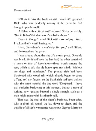 eBook brought to you by



                                            Create, view, and edit PDF. Download the free trial version.

Treasure Island


    ‘It’ll do to kiss the book on still, won’t it?’ growled
Dick, who was evidently uneasy at the curse he had
brought upon himself.
    ‘A Bible with a bit cut out!’ returned Silver derisively.
‘Not it. It don’t bind no more’n a ballad-book.’
    ‘Don’t it, though?’ cried Dick with a sort of joy. ‘Well,
I reckon that’s worth having too.’
    ‘Here, Jim—here’s a cur’osity for you,’ said Silver,
and he tossed me the paper.
    It was around about the size of a crown piece. One side
was blank, for it had been the last leaf; the other contained
a verse or two of Revelation—these words among the
rest, which struck sharply home upon my mind: ‘Without
are dogs and murderers.’ The printed side had been
blackened with wood ash, which already began to come
off and soil my fingers; on the blank side had been written
with the same material the one word ‘Depposed.’ I have
that curiosity beside me at this moment, but not a trace of
writing now remains beyond a single scratch, such as a
man might make with his thumb-nail.
    That was the end of the night’s business. Soon after,
with a drink all round, we lay down to sleep, and the
outside of Silver’s vengeance was to put George Merry up


                        279 of 330
 