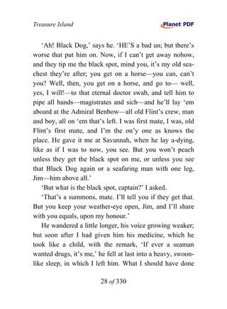 Treasure Island


   ‘Ah! Black Dog,’ says he. ‘HE’S a bad un; but there’s
worse that put him on. Now, if I can’t get away nohow,
and they tip me the black spot, mind you, it’s my old sea-
chest they’re after; you get on a horse—you can, can’t
you? Well, then, you get on a horse, and go to— well,
yes, I will!—to that eternal doctor swab, and tell him to
pipe all hands—magistrates and sich—and he’ll lay ‘em
aboard at the Admiral Benbow—all old Flint’s crew, man
and boy, all on ‘em that’s left. I was first mate, I was, old
Flint’s first mate, and I’m the on’y one as knows the
place. He gave it me at Savannah, when he lay a-dying,
like as if I was to now, you see. But you won’t peach
unless they get the black spot on me, or unless you see
that Black Dog again or a seafaring man with one leg,
Jim—him above all.’
   ‘But what is the black spot, captain?’ I asked.
   ‘That’s a summons, mate. I’ll tell you if they get that.
But you keep your weather-eye open, Jim, and I’ll share
with you equals, upon my honour.’
   He wandered a little longer, his voice growing weaker;
but soon after I had given him his medicine, which he
took like a child, with the remark, ‘If ever a seaman
wanted drugs, it’s me,’ he fell at last into a heavy, swoon-
like sleep, in which I left him. What I should have done

                         28 of 330
 