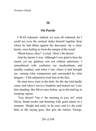 Treasure Island



                            30

                       On Parole

   I WAS wakened—indeed, we were all wakened, for I
could see even the sentinel shake himself together from
where he had fallen against the door-post—by a clear,
hearty voice hailing us from the margin of the wood:
   ‘Block house, ahoy!’ it cried. ‘Here’s the doctor.’
   And the doctor it was. Although I was glad to hear the
sound, yet my gladness was not without admixture. I
remembered with confusion my insubordinate and
stealthy conduct, and when I saw where it had brought
me—among what companions and surrounded by what
dangers—I felt ashamed to look him in the face.
   He must have risen in the dark, for the day had hardly
come; and when I ran to a loophole and looked out, I saw
him standing, like Silver once before, up to the mid-leg in
creeping vapour.
   ‘You, doctor! Top o’ the morning to you, sir!’ cried
Silver, broad awake and beaming with good nature in a
moment. ‘Bright and early, to be sure; and it’s the early
bird, as the saying goes, that gets the rations. George,


                        281 of 330
 
