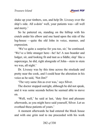 Treasure Island


shake up your timbers, son, and help Dr. Livesey over the
ship’s side. All a-doin’ well, your patients was—all well
and merry.’
   So he pattered on, standing on the hilltop with his
crutch under his elbow and one hand upon the side of the
log-house —quite the old John in voice, manner, and
expression.
   ‘We’ve quite a surprise for you too, sir,’ he continued.
‘We’ve a little stranger here—he! he! A noo boarder and
lodger, sir, and looking fit and taut as a fiddle; slep’ like a
supercargo, he did, right alongside of John—stem to stem
we was, all night.’
   Dr. Livesey was by this time across the stockade and
pretty near the cook, and I could hear the alteration in his
voice as he said, ‘Not Jim?’
   ‘The very same Jim as ever was,’ says Silver.
   The doctor stopped outright, although he did not speak,
and it was some seconds before he seemed able to move
on.
   ‘Well, well,’ he said at last, ‘duty first and pleasure
afterwards, as you might have said yourself, Silver. Let us
overhaul these patients of yours.’
   A moment afterwards he had entered the block house
and with one grim nod to me proceeded with his work

                         282 of 330
 