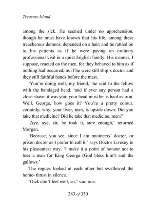 Treasure Island


among the sick. He seemed under no apprehension,
though he must have known that his life, among these
treacherous demons, depended on a hair; and he rattled on
to his patients as if he were paying an ordinary
professional visit in a quiet English family. His manner, I
suppose, reacted on the men, for they behaved to him as if
nothing had occurred, as if he were still ship’s doctor and
they still faithful hands before the mast.
   ‘You’re doing well, my friend,’ he said to the fellow
with the bandaged head, ‘and if ever any person had a
close shave, it was you; your head must be as hard as iron.
Well, George, how goes it? You’re a pretty colour,
certainly; why, your liver, man, is upside down. Did you
take that medicine? Did he take that medicine, men?’
   ‘Aye, aye, sir, he took it, sure enough,’ returned
Morgan.
   ‘Because, you see, since I am mutineers’ doctor, or
prison doctor as I prefer to call it,’ says Doctor Livesey in
his pleasantest way, ‘I make it a point of honour not to
lose a man for King George (God bless him!) and the
gallows.’
   The rogues looked at each other but swallowed the
home- thrust in silence.
   ‘Dick don’t feel well, sir,’ said one.

                        283 of 330
 