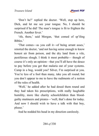 Treasure Island


   ‘Don’t he?’ replied the doctor. ‘Well, step up here,
Dick, and let me see your tongue. No, I should be
surprised if he did! The man’s tongue is fit to frighten the
French. Another fever.’
   ‘Ah, there,’ said Morgan, ‘that comed of sp’iling
Bibles.’
   ‘That comes—as you call it—of being arrant asses,’
retorted the doctor, ‘and not having sense enough to know
honest air from poison, and the dry land from a vile,
pestiferous slough. I think it most probable— though of
course it’s only an opinion—that you’ll all have the deuce
to pay before you get that malaria out of your systems.
Camp in a bog, would you? Silver, I’m surprised at you.
You’re less of a fool than many, take you all round; but
you don’t appear to me to have the rudiments of a notion
of the rules of health.
   ‘Well,’ he added after he had dosed them round and
they had taken his prescriptions, with really laughable
humility, more like charity schoolchildren than blood-
guilty mutineers and pirates—‘well, that’s done for today.
And now I should wish to have a talk with that boy,
please.’
   And he nodded his head in my direction carelessly.


                        284 of 330
 