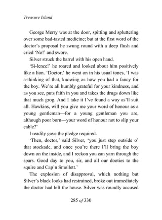 Treasure Island


    George Merry was at the door, spitting and spluttering
over some bad-tasted medicine; but at the first word of the
doctor’s proposal he swung round with a deep flush and
cried ‘No!’ and swore.
    Silver struck the barrel with his open hand.
    ‘Si-lence!’ he roared and looked about him positively
like a lion. ‘Doctor,’ he went on in his usual tones, ‘I was
a-thinking of that, knowing as how you had a fancy for
the boy. We’re all humbly grateful for your kindness, and
as you see, puts faith in you and takes the drugs down like
that much grog. And I take it I’ve found a way as’ll suit
all. Hawkins, will you give me your word of honour as a
young gentleman—for a young gentleman you are,
although poor born—your word of honour not to slip your
cable?’
    I readily gave the pledge required.
    ‘Then, doctor,’ said Silver, ‘you just step outside o’
that stockade, and once you’re there I’ll bring the boy
down on the inside, and I reckon you can yarn through the
spars. Good day to you, sir, and all our dooties to the
squire and Cap’n Smollett.’
    The explosion of disapproval, which nothing but
Silver’s black looks had restrained, broke out immediately
the doctor had left the house. Silver was roundly accused

                        285 of 330
 