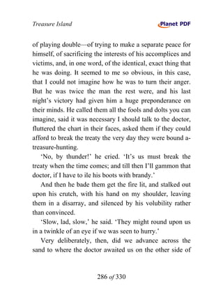 Treasure Island


of playing double—of trying to make a separate peace for
himself, of sacrificing the interests of his accomplices and
victims, and, in one word, of the identical, exact thing that
he was doing. It seemed to me so obvious, in this case,
that I could not imagine how he was to turn their anger.
But he was twice the man the rest were, and his last
night’s victory had given him a huge preponderance on
their minds. He called them all the fools and dolts you can
imagine, said it was necessary I should talk to the doctor,
fluttered the chart in their faces, asked them if they could
afford to break the treaty the very day they were bound a-
treasure-hunting.
   ‘No, by thunder!’ he cried. ‘It’s us must break the
treaty when the time comes; and till then I’ll gammon that
doctor, if I have to ile his boots with brandy.’
   And then he bade them get the fire lit, and stalked out
upon his crutch, with his hand on my shoulder, leaving
them in a disarray, and silenced by his volubility rather
than convinced.
   ‘Slow, lad, slow,’ he said. ‘They might round upon us
in a twinkle of an eye if we was seen to hurry.’
   Very deliberately, then, did we advance across the
sand to where the doctor awaited us on the other side of


                        286 of 330
 