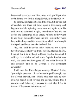 Treasure Island


here—and leave you and Jim alone. And you’ll put that
down for me too, for it’s a long stretch, is that!’
    So saying, he stepped back a little way, till he was out
of earshot, and there sat down upon a tree-stump and
began to whistle, spinning round now and again upon his
seat so as to command a sight, sometimes of me and the
doctor and sometimes of his unruly ruffians as they went
to and fro in the sand between the fire—which they were
busy rekindling—and the house, from which they brought
forth pork and bread to make the breakfast.
    ‘So, Jim,’ said the doctor sadly, ‘here you are. As you
have brewed, so shall you drink, my boy. Heaven knows,
I cannot find it in my heart to blame you, but this much I
will say, be it kind or unkind: when Captain Smollett was
well, you dared not have gone off; and when he was ill
and couldn’t help it, by George, it was downright
cowardly!’
    I will own that I here began to weep. ‘Doctor,’ I said,
‘you might spare me. I have blamed myself enough; my
life’s forfeit anyway, and I should have been dead by now
if Silver hadn’t stood for me; and doctor, believe this, I
can die—and I dare say I deserve it—but what I fear is
torture. If they come to torture me—‘


                        288 of 330
 