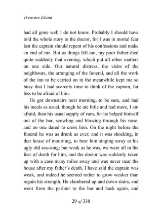 Treasure Island


had all gone well I do not know. Probably I should have
told the whole story to the doctor, for I was in mortal fear
lest the captain should repent of his confessions and make
an end of me. But as things fell out, my poor father died
quite suddenly that evening, which put all other matters
on one side. Our natural distress, the visits of the
neighbours, the arranging of the funeral, and all the work
of the inn to be carried on in the meanwhile kept me so
busy that I had scarcely time to think of the captain, far
less to be afraid of him.
   He got downstairs next morning, to be sure, and had
his meals as usual, though he ate little and had more, I am
afraid, than his usual supply of rum, for he helped himself
out of the bar, scowling and blowing through his nose,
and no one dared to cross him. On the night before the
funeral he was as drunk as ever; and it was shocking, in
that house of mourning, to hear him singing away at his
ugly old sea-song; but weak as he was, we were all in the
fear of death for him, and the doctor was suddenly taken
up with a case many miles away and was never near the
house after my father’s death. I have said the captain was
weak, and indeed he seemed rather to grow weaker than
regain his strength. He clambered up and down stairs, and
went from the parlour to the bar and back again, and

                         29 of 330
 