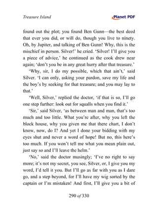 Treasure Island


found out the plot; you found Ben Gunn—the best deed
that ever you did, or will do, though you live to ninety.
Oh, by Jupiter, and talking of Ben Gunn! Why, this is the
mischief in person. Silver!’ he cried. ‘Silver! I’ll give you
a piece of advice,’ he continued as the cook drew near
again; ‘don’t you be in any great hurry after that treasure.’
   ‘Why, sir, I do my possible, which that ain’t,’ said
Silver. ‘I can only, asking your pardon, save my life and
the boy’s by seeking for that treasure; and you may lay to
that.’
   ‘Well, Silver,’ replied the doctor, ‘if that is so, I’ll go
one step further: look out for squalls when you find it.’
   ‘Sir,’ said Silver, ‘as between man and man, that’s too
much and too little. What you’re after, why you left the
block house, why you given me that there chart, I don’t
know, now, do I? And yet I done your bidding with my
eyes shut and never a word of hope! But no, this here’s
too much. If you won’t tell me what you mean plain out,
just say so and I’ll leave the helm.’
   ‘No,’ said the doctor musingly; ‘I’ve no right to say
more; it’s not my secret, you see, Silver, or, I give you my
word, I’d tell it you. But I’ll go as far with you as I dare
go, and a step beyond, for I’ll have my wig sorted by the
captain or I’m mistaken! And first, I’ll give you a bit of

                         290 of 330
 