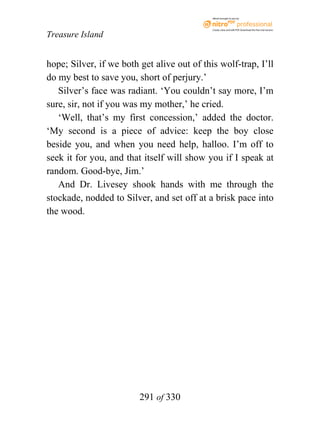 eBook brought to you by



                                             Create, view, and edit PDF. Download the free trial version.

Treasure Island


hope; Silver, if we both get alive out of this wolf-trap, I’ll
do my best to save you, short of perjury.’
   Silver’s face was radiant. ‘You couldn’t say more, I’m
sure, sir, not if you was my mother,’ he cried.
   ‘Well, that’s my first concession,’ added the doctor.
‘My second is a piece of advice: keep the boy close
beside you, and when you need help, halloo. I’m off to
seek it for you, and that itself will show you if I speak at
random. Good-bye, Jim.’
   And Dr. Livesey shook hands with me through the
stockade, nodded to Silver, and set off at a brisk pace into
the wood.




                         291 of 330
 