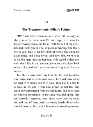 Treasure Island



                             31

        The Treasure-hunt—Flint’s Pointer

    ‘JIM,’ said Silver when we were alone, ‘if I saved your
life, you saved mine; and I’ll not forget it. I seen the
doctor waving you to run for it—with the tail of my eye, I
did; and I seen you say no, as plain as hearing. Jim, that’s
one to you. This is the first glint of hope I had since the
attack failed, and I owe it you. And now, Jim, we’re to go
in for this here treasure-hunting, with sealed orders too,
and I don’t like it; and you and me must stick close, back
to back like, and we’ll save our necks in spite o’ fate and
fortune.’
    Just then a man hailed us from the fire that breakfast
was ready, and we were soon seated here and there about
the sand over biscuit and fried junk. They had lit a fire fit
to roast an ox, and it was now grown so hot that they
could only approach it from the windward, and even there
not without precaution. In the same wasteful spirit, they
had cooked, I suppose, three times more than we could
eat; and one of them, with an empty laugh, threw what
was left into the fire, which blazed and roared again over


                        292 of 330
 