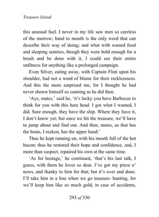 Treasure Island


this unusual fuel. I never in my life saw men so careless
of the morrow; hand to mouth is the only word that can
describe their way of doing; and what with wasted food
and sleeping sentries, though they were bold enough for a
brush and be done with it, I could see their entire
unfitness for anything like a prolonged campaign.
    Even Silver, eating away, with Captain Flint upon his
shoulder, had not a word of blame for their recklessness.
And this the more surprised me, for I thought he had
never shown himself so cunning as he did then.
    ‘Aye, mates,’ said he, ‘it’s lucky you have Barbecue to
think for you with this here head. I got what I wanted, I
did. Sure enough, they have the ship. Where they have it,
I don’t know yet; but once we hit the treasure, we’ll have
to jump about and find out. And then, mates, us that has
the boats, I reckon, has the upper hand.’
    Thus he kept running on, with his mouth full of the hot
bacon; thus he restored their hope and confidence, and, I
more than suspect, repaired his own at the same time.
    ‘As for hostage,’ he continued, ‘that’s his last talk, I
guess, with them he loves so dear. I’ve got my piece o’
news, and thanky to him for that; but it’s over and done.
I’ll take him in a line when we go treasure- hunting, for
we’ll keep him like so much gold, in case of accidents,

                        293 of 330
 