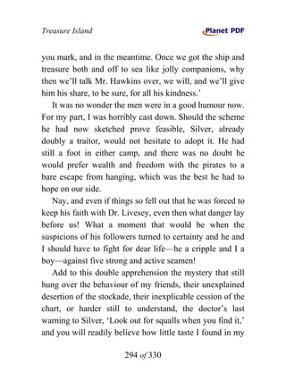 Treasure Island


you mark, and in the meantime. Once we got the ship and
treasure both and off to sea like jolly companions, why
then we’ll talk Mr. Hawkins over, we will, and we’ll give
him his share, to be sure, for all his kindness.’
    It was no wonder the men were in a good humour now.
For my part, I was horribly cast down. Should the scheme
he had now sketched prove feasible, Silver, already
doubly a traitor, would not hesitate to adopt it. He had
still a foot in either camp, and there was no doubt he
would prefer wealth and freedom with the pirates to a
bare escape from hanging, which was the best he had to
hope on our side.
    Nay, and even if things so fell out that he was forced to
keep his faith with Dr. Livesey, even then what danger lay
before us! What a moment that would be when the
suspicions of his followers turned to certainty and he and
I should have to fight for dear life—he a cripple and I a
boy—against five strong and active seamen!
    Add to this double apprehension the mystery that still
hung over the behaviour of my friends, their unexplained
desertion of the stockade, their inexplicable cession of the
chart, or harder still to understand, the doctor’s last
warning to Silver, ‘Look out for squalls when you find it,’
and you will readily believe how little taste I found in my

                        294 of 330
 