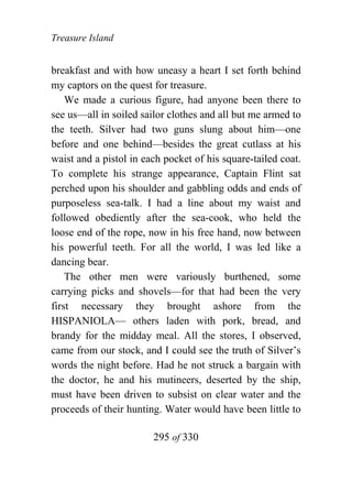 Treasure Island


breakfast and with how uneasy a heart I set forth behind
my captors on the quest for treasure.
    We made a curious figure, had anyone been there to
see us—all in soiled sailor clothes and all but me armed to
the teeth. Silver had two guns slung about him—one
before and one behind—besides the great cutlass at his
waist and a pistol in each pocket of his square-tailed coat.
To complete his strange appearance, Captain Flint sat
perched upon his shoulder and gabbling odds and ends of
purposeless sea-talk. I had a line about my waist and
followed obediently after the sea-cook, who held the
loose end of the rope, now in his free hand, now between
his powerful teeth. For all the world, I was led like a
dancing bear.
    The other men were variously burthened, some
carrying picks and shovels—for that had been the very
first necessary they brought ashore from the
HISPANIOLA— others laden with pork, bread, and
brandy for the midday meal. All the stores, I observed,
came from our stock, and I could see the truth of Silver’s
words the night before. Had he not struck a bargain with
the doctor, he and his mutineers, deserted by the ship,
must have been driven to subsist on clear water and the
proceeds of their hunting. Water would have been little to

                        295 of 330
 