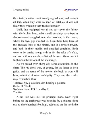 Treasure Island


their taste; a sailor is not usually a good shot; and besides
all that, when they were so short of eatables, it was not
likely they would be very flush of powder.
    Well, thus equipped, we all set out—even the fellow
with the broken head, who should certainly have kept in
shadow—and straggled, one after another, to the beach,
where the two gigs awaited us. Even these bore trace of
the drunken folly of the pirates, one in a broken thwart,
and both in their muddy and unbailed condition. Both
were to be carried along with us for the sake of safety;
and so, with our numbers divided between them, we set
forth upon the bosom of the anchorage.
    As we pulled over, there was some discussion on the
chart. The red cross was, of course, far too large to be a
guide; and the terms of the note on the back, as you will
hear, admitted of some ambiguity. They ran, the reader
may remember, thus:
Tall tree, Spy-glass shoulder, bearing a point to
the N. of N.N.E.
Skeleton Island E.S.E. and by E.
Ten feet.
   A tall tree was thus the principal mark. Now, right
before us the anchorage was bounded by a plateau from
two to three hundred feet high, adjoining on the north the


                        296 of 330
 
