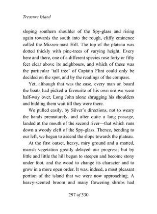 Treasure Island


sloping southern shoulder of the Spy-glass and rising
again towards the south into the rough, cliffy eminence
called the Mizzen-mast Hill. The top of the plateau was
dotted thickly with pine-trees of varying height. Every
here and there, one of a different species rose forty or fifty
feet clear above its neighbours, and which of these was
the particular ‘tall tree’ of Captain Flint could only be
decided on the spot, and by the readings of the compass.
    Yet, although that was the case, every man on board
the boats had picked a favourite of his own ere we were
half-way over, Long John alone shrugging his shoulders
and bidding them wait till they were there.
    We pulled easily, by Silver’s directions, not to weary
the hands prematurely, and after quite a long passage,
landed at the mouth of the second river—that which runs
down a woody cleft of the Spy-glass. Thence, bending to
our left, we began to ascend the slope towards the plateau.
    At the first outset, heavy, miry ground and a matted,
marish vegetation greatly delayed our progress; but by
little and little the hill began to steepen and become stony
under foot, and the wood to change its character and to
grow in a more open order. It was, indeed, a most pleasant
portion of the island that we were now approaching. A
heavy-scented broom and many flowering shrubs had

                         297 of 330
 