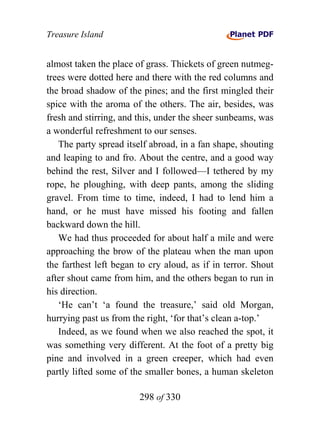 Treasure Island


almost taken the place of grass. Thickets of green nutmeg-
trees were dotted here and there with the red columns and
the broad shadow of the pines; and the first mingled their
spice with the aroma of the others. The air, besides, was
fresh and stirring, and this, under the sheer sunbeams, was
a wonderful refreshment to our senses.
   The party spread itself abroad, in a fan shape, shouting
and leaping to and fro. About the centre, and a good way
behind the rest, Silver and I followed—I tethered by my
rope, he ploughing, with deep pants, among the sliding
gravel. From time to time, indeed, I had to lend him a
hand, or he must have missed his footing and fallen
backward down the hill.
   We had thus proceeded for about half a mile and were
approaching the brow of the plateau when the man upon
the farthest left began to cry aloud, as if in terror. Shout
after shout came from him, and the others began to run in
his direction.
   ‘He can’t ‘a found the treasure,’ said old Morgan,
hurrying past us from the right, ‘for that’s clean a-top.’
   Indeed, as we found when we also reached the spot, it
was something very different. At the foot of a pretty big
pine and involved in a green creeper, which had even
partly lifted some of the smaller bones, a human skeleton

                        298 of 330
 