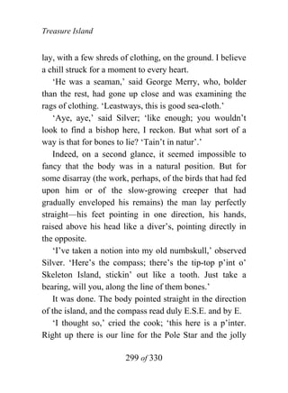 Treasure Island


lay, with a few shreds of clothing, on the ground. I believe
a chill struck for a moment to every heart.
   ‘He was a seaman,’ said George Merry, who, bolder
than the rest, had gone up close and was examining the
rags of clothing. ‘Leastways, this is good sea-cloth.’
   ‘Aye, aye,’ said Silver; ‘like enough; you wouldn’t
look to find a bishop here, I reckon. But what sort of a
way is that for bones to lie? ‘Tain’t in natur’.’
   Indeed, on a second glance, it seemed impossible to
fancy that the body was in a natural position. But for
some disarray (the work, perhaps, of the birds that had fed
upon him or of the slow-growing creeper that had
gradually enveloped his remains) the man lay perfectly
straight—his feet pointing in one direction, his hands,
raised above his head like a diver’s, pointing directly in
the opposite.
   ‘I’ve taken a notion into my old numbskull,’ observed
Silver. ‘Here’s the compass; there’s the tip-top p’int o’
Skeleton Island, stickin’ out like a tooth. Just take a
bearing, will you, along the line of them bones.’
   It was done. The body pointed straight in the direction
of the island, and the compass read duly E.S.E. and by E.
   ‘I thought so,’ cried the cook; ‘this here is a p’inter.
Right up there is our line for the Pole Star and the jolly

                        299 of 330
 
