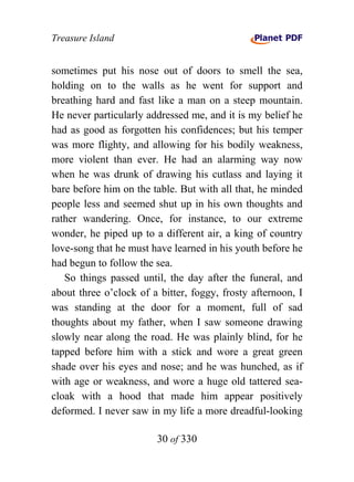 Treasure Island


sometimes put his nose out of doors to smell the sea,
holding on to the walls as he went for support and
breathing hard and fast like a man on a steep mountain.
He never particularly addressed me, and it is my belief he
had as good as forgotten his confidences; but his temper
was more flighty, and allowing for his bodily weakness,
more violent than ever. He had an alarming way now
when he was drunk of drawing his cutlass and laying it
bare before him on the table. But with all that, he minded
people less and seemed shut up in his own thoughts and
rather wandering. Once, for instance, to our extreme
wonder, he piped up to a different air, a king of country
love-song that he must have learned in his youth before he
had begun to follow the sea.
   So things passed until, the day after the funeral, and
about three o’clock of a bitter, foggy, frosty afternoon, I
was standing at the door for a moment, full of sad
thoughts about my father, when I saw someone drawing
slowly near along the road. He was plainly blind, for he
tapped before him with a stick and wore a great green
shade over his eyes and nose; and he was hunched, as if
with age or weakness, and wore a huge old tattered sea-
cloak with a hood that made him appear positively
deformed. I never saw in my life a more dreadful-looking

                        30 of 330
 