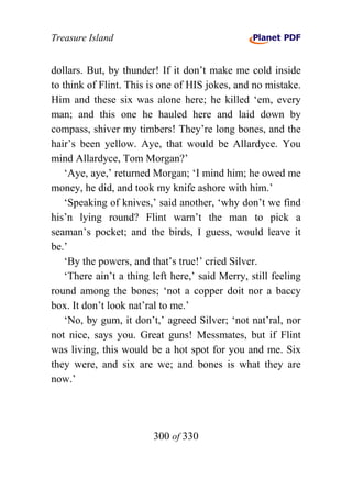 Treasure Island


dollars. But, by thunder! If it don’t make me cold inside
to think of Flint. This is one of HIS jokes, and no mistake.
Him and these six was alone here; he killed ‘em, every
man; and this one he hauled here and laid down by
compass, shiver my timbers! They’re long bones, and the
hair’s been yellow. Aye, that would be Allardyce. You
mind Allardyce, Tom Morgan?’
    ‘Aye, aye,’ returned Morgan; ‘I mind him; he owed me
money, he did, and took my knife ashore with him.’
    ‘Speaking of knives,’ said another, ‘why don’t we find
his’n lying round? Flint warn’t the man to pick a
seaman’s pocket; and the birds, I guess, would leave it
be.’
    ‘By the powers, and that’s true!’ cried Silver.
    ‘There ain’t a thing left here,’ said Merry, still feeling
round among the bones; ‘not a copper doit nor a baccy
box. It don’t look nat’ral to me.’
    ‘No, by gum, it don’t,’ agreed Silver; ‘not nat’ral, nor
not nice, says you. Great guns! Messmates, but if Flint
was living, this would be a hot spot for you and me. Six
they were, and six are we; and bones is what they are
now.’




                         300 of 330
 