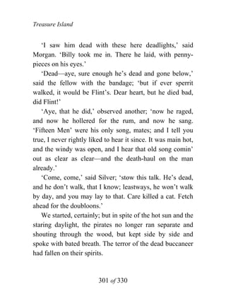 Treasure Island


   ‘I saw him dead with these here deadlights,’ said
Morgan. ‘Billy took me in. There he laid, with penny-
pieces on his eyes.’
   ‘Dead—aye, sure enough he’s dead and gone below,’
said the fellow with the bandage; ‘but if ever sperrit
walked, it would be Flint’s. Dear heart, but he died bad,
did Flint!’
   ‘Aye, that he did,’ observed another; ‘now he raged,
and now he hollered for the rum, and now he sang.
‘Fifteen Men’ were his only song, mates; and I tell you
true, I never rightly liked to hear it since. It was main hot,
and the windy was open, and I hear that old song comin’
out as clear as clear—and the death-haul on the man
already.’
   ‘Come, come,’ said Silver; ‘stow this talk. He’s dead,
and he don’t walk, that I know; leastways, he won’t walk
by day, and you may lay to that. Care killed a cat. Fetch
ahead for the doubloons.’
   We started, certainly; but in spite of the hot sun and the
staring daylight, the pirates no longer ran separate and
shouting through the wood, but kept side by side and
spoke with bated breath. The terror of the dead buccaneer
had fallen on their spirits.


                         301 of 330
 
