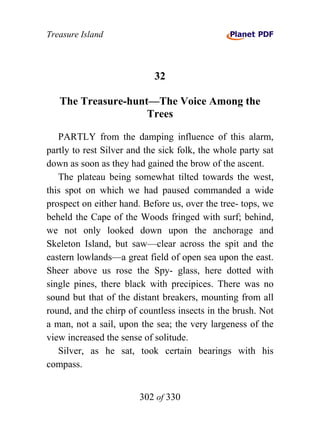 Treasure Island



                            32

   The Treasure-hunt—The Voice Among the
                    Trees

   PARTLY from the damping influence of this alarm,
partly to rest Silver and the sick folk, the whole party sat
down as soon as they had gained the brow of the ascent.
   The plateau being somewhat tilted towards the west,
this spot on which we had paused commanded a wide
prospect on either hand. Before us, over the tree- tops, we
beheld the Cape of the Woods fringed with surf; behind,
we not only looked down upon the anchorage and
Skeleton Island, but saw—clear across the spit and the
eastern lowlands—a great field of open sea upon the east.
Sheer above us rose the Spy- glass, here dotted with
single pines, there black with precipices. There was no
sound but that of the distant breakers, mounting from all
round, and the chirp of countless insects in the brush. Not
a man, not a sail, upon the sea; the very largeness of the
view increased the sense of solitude.
   Silver, as he sat, took certain bearings with his
compass.


                        302 of 330
 