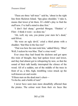 eBook brought to you by



                                             Create, view, and edit PDF. Download the free trial version.

Treasure Island


   ‘There are three ‘tall trees’’ said he, ‘about in the right
line from Skeleton Island. ‘Spy-glass shoulder,’ I take it,
means that lower p’int there. It’s child’s play to find the
stuff now. I’ve half a mind to dine first.’
   ‘I don’t feel sharp,’ growled Morgan. ‘Thinkin’ o’
Flint—I think it were—as done me.’
   ‘Ah, well, my son, you praise your stars he’s dead,’
said Silver.
   ‘He were an ugly devil,’ cried a third pirate with a
shudder; ‘that blue in the face too!’
   ‘That was how the rum took him,’ added Merry. ‘Blue!
Well, I reckon he was blue. That’s a true word.’
   Ever since they had found the skeleton and got upon
this train of thought, they had spoken lower and lower,
and they had almost got to whispering by now, so that the
sound of their talk hardly interrupted the silence of the
wood. All of a sudden, out of the middle of the trees in
front of us, a thin, high, trembling voice struck up the
well-known air and words:
‘Fifteen men on the dead man’s chest—
Yo-ho-ho, and a bottle of rum!’
   I never have seen men more dreadfully affected than
the pirates. The colour went from their six faces like


                         303 of 330
 