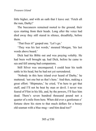 Treasure Island


little higher, and with an oath that I leave out: ‘Fetch aft
the rum, Darby!’
    The buccaneers remained rooted to the ground, their
eyes starting from their heads. Long after the voice had
died away they still stared in silence, dreadfully, before
them.
    ‘That fixes it!’ gasped one. ‘Let’s go.’
    ‘They was his last words,’ moaned Morgan, ‘his last
words above board.’
    Dick had his Bible out and was praying volubly. He
had been well brought up, had Dick, before he came to
sea and fell among bad companions.
    Still Silver was unconquered. I could hear his teeth
rattle in his head, but he had not yet surrendered.
    ‘Nobody in this here island ever heard of Darby,’ he
muttered; ‘not one but us that’s here.’ And then, making a
great effort: ‘Shipmates,’ he cried, ‘I’m here to get that
stuff, and I’ll not be beat by man or devil. I never was
feared of Flint in his life, and, by the powers, I’ll face him
dead. There’s seven hundred thousand pound not a
quarter of a mile from here. When did ever a gentleman o’
fortune show his stern to that much dollars for a boozy
old seaman with a blue mug—and him dead too?’


                         305 of 330
 