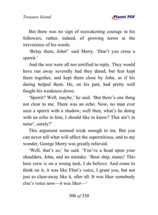 Treasure Island


    But there was no sign of reawakening courage in his
followers, rather, indeed, of growing terror at the
irreverence of his words.
    ‘Belay there, John!’ said Merry. ‘Don’t you cross a
sperrit.’
    And the rest were all too terrified to reply. They would
have run away severally had they dared; but fear kept
them together, and kept them close by John, as if his
daring helped them. He, on his part, had pretty well
fought his weakness down.
    ‘Sperrit? Well, maybe,’ he said. ‘But there’s one thing
not clear to me. There was an echo. Now, no man ever
seen a sperrit with a shadow; well then, what’s he doing
with an echo to him, I should like to know? That ain’t in
natur’, surely?’
    This argument seemed weak enough to me. But you
can never tell what will affect the superstitious, and to my
wonder, George Merry was greatly relieved.
    ‘Well, that’s so,’ he said. ‘You’ve a head upon your
shoulders, John, and no mistake. ‘Bout ship, mates! This
here crew is on a wrong tack, I do believe. And come to
think on it, it was like Flint’s voice, I grant you, but not
just so clear-away like it, after all. It was liker somebody
else’s voice now—it was liker—‘

                        306 of 330
 