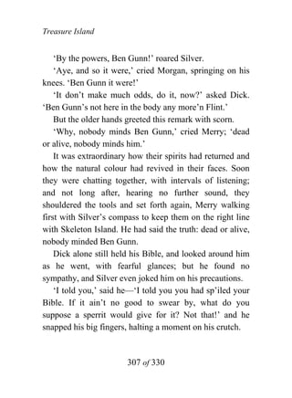 Treasure Island


    ‘By the powers, Ben Gunn!’ roared Silver.
    ‘Aye, and so it were,’ cried Morgan, springing on his
knees. ‘Ben Gunn it were!’
    ‘It don’t make much odds, do it, now?’ asked Dick.
‘Ben Gunn’s not here in the body any more’n Flint.’
    But the older hands greeted this remark with scorn.
    ‘Why, nobody minds Ben Gunn,’ cried Merry; ‘dead
or alive, nobody minds him.’
    It was extraordinary how their spirits had returned and
how the natural colour had revived in their faces. Soon
they were chatting together, with intervals of listening;
and not long after, hearing no further sound, they
shouldered the tools and set forth again, Merry walking
first with Silver’s compass to keep them on the right line
with Skeleton Island. He had said the truth: dead or alive,
nobody minded Ben Gunn.
    Dick alone still held his Bible, and looked around him
as he went, with fearful glances; but he found no
sympathy, and Silver even joked him on his precautions.
    ‘I told you,’ said he—‘I told you you had sp’iled your
Bible. If it ain’t no good to swear by, what do you
suppose a sperrit would give for it? Not that!’ and he
snapped his big fingers, halting a moment on his crutch.


                        307 of 330
 