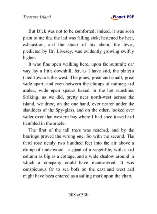 Treasure Island


    But Dick was not to be comforted; indeed, it was soon
plain to me that the lad was falling sick; hastened by heat,
exhaustion, and the shock of his alarm, the fever,
predicted by Dr. Livesey, was evidently growing swiftly
higher.
    It was fine open walking here, upon the summit; our
way lay a little downhill, for, as I have said, the plateau
tilted towards the west. The pines, great and small, grew
wide apart; and even between the clumps of nutmeg and
azalea, wide open spaces baked in the hot sunshine.
Striking, as we did, pretty near north-west across the
island, we drew, on the one hand, ever nearer under the
shoulders of the Spy-glass, and on the other, looked ever
wider over that western bay where I had once tossed and
trembled in the oracle.
    The first of the tall trees was reached, and by the
bearings proved the wrong one. So with the second. The
third rose nearly two hundred feet into the air above a
clump of underwood—a giant of a vegetable, with a red
column as big as a cottage, and a wide shadow around in
which a company could have manoeuvred. It was
conspicuous far to sea both on the east and west and
might have been entered as a sailing mark upon the chart.


                        308 of 330
 