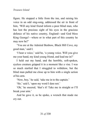 Treasure Island


figure. He stopped a little from the inn, and raising his
voice in an odd sing-song, addressed the air in front of
him, ‘Will any kind friend inform a poor blind man, who
has lost the precious sight of his eyes in the gracious
defence of his native country, England—and God bless
King George!—where or in what part of this country he
may now be?’
   ‘You are at the Admiral Benbow, Black Hill Cove, my
good man,’ said I.
   ‘I hear a voice,’ said he, ‘a young voice. Will you give
me your hand, my kind young friend, and lead me in?’
   I held out my hand, and the horrible, soft-spoken,
eyeless creature gripped it in a moment like a vise. I was
so much startled that I struggled to withdraw, but the
blind man pulled me close up to him with a single action
of his arm.
   ‘Now, boy,’ he said, ‘take me in to the captain.’
   ‘Sir,’ said I, ‘upon my word I dare not.’
   ‘Oh,’ he sneered, ‘that’s it! Take me in straight or I’ll
break your arm.’
   And he gave it, as he spoke, a wrench that made me
cry out.




                         31 of 330
 