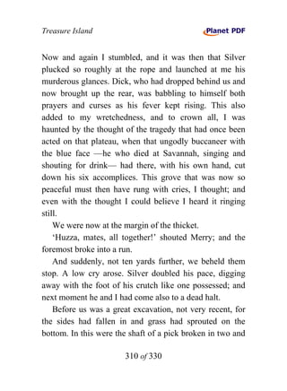 Treasure Island


Now and again I stumbled, and it was then that Silver
plucked so roughly at the rope and launched at me his
murderous glances. Dick, who had dropped behind us and
now brought up the rear, was babbling to himself both
prayers and curses as his fever kept rising. This also
added to my wretchedness, and to crown all, I was
haunted by the thought of the tragedy that had once been
acted on that plateau, when that ungodly buccaneer with
the blue face —he who died at Savannah, singing and
shouting for drink— had there, with his own hand, cut
down his six accomplices. This grove that was now so
peaceful must then have rung with cries, I thought; and
even with the thought I could believe I heard it ringing
still.
    We were now at the margin of the thicket.
    ‘Huzza, mates, all together!’ shouted Merry; and the
foremost broke into a run.
    And suddenly, not ten yards further, we beheld them
stop. A low cry arose. Silver doubled his pace, digging
away with the foot of his crutch like one possessed; and
next moment he and I had come also to a dead halt.
    Before us was a great excavation, not very recent, for
the sides had fallen in and grass had sprouted on the
bottom. In this were the shaft of a pick broken in two and

                       310 of 330
 