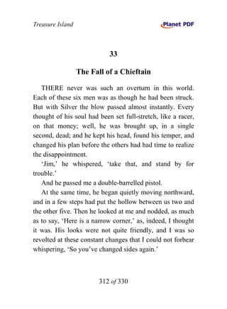 Treasure Island



                            33

                  The Fall of a Chieftain

   THERE never was such an overturn in this world.
Each of these six men was as though he had been struck.
But with Silver the blow passed almost instantly. Every
thought of his soul had been set full-stretch, like a racer,
on that money; well, he was brought up, in a single
second, dead; and he kept his head, found his temper, and
changed his plan before the others had had time to realize
the disappointment.
   ‘Jim,’ he whispered, ‘take that, and stand by for
trouble.’
   And he passed me a double-barrelled pistol.
   At the same time, he began quietly moving northward,
and in a few steps had put the hollow between us two and
the other five. Then he looked at me and nodded, as much
as to say, ‘Here is a narrow corner,’ as, indeed, I thought
it was. His looks were not quite friendly, and I was so
revolted at these constant changes that I could not forbear
whispering, ‘So you’ve changed sides again.’



                         312 of 330
 