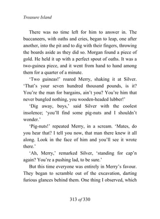 Treasure Island


   There was no time left for him to answer in. The
buccaneers, with oaths and cries, began to leap, one after
another, into the pit and to dig with their fingers, throwing
the boards aside as they did so. Morgan found a piece of
gold. He held it up with a perfect spout of oaths. It was a
two-guinea piece, and it went from hand to hand among
them for a quarter of a minute.
   ‘Two guineas!’ roared Merry, shaking it at Silver.
‘That’s your seven hundred thousand pounds, is it?
You’re the man for bargains, ain’t you? You’re him that
never bungled nothing, you wooden-headed lubber!’
   ‘Dig away, boys,’ said Silver with the coolest
insolence; ‘you’ll find some pig-nuts and I shouldn’t
wonder.’
   ‘Pig-nuts!’ repeated Merry, in a scream. ‘Mates, do
you hear that? I tell you now, that man there knew it all
along. Look in the face of him and you’ll see it wrote
there.’
   ‘Ah, Merry,’ remarked Silver, ‘standing for cap’n
again? You’re a pushing lad, to be sure.’
   But this time everyone was entirely in Merry’s favour.
They began to scramble out of the excavation, darting
furious glances behind them. One thing I observed, which


                        313 of 330
 