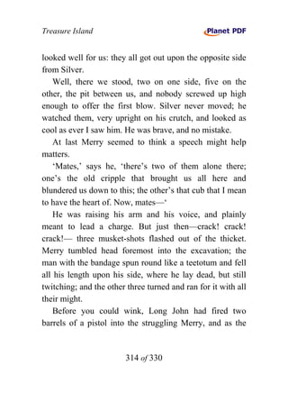 Treasure Island


looked well for us: they all got out upon the opposite side
from Silver.
    Well, there we stood, two on one side, five on the
other, the pit between us, and nobody screwed up high
enough to offer the first blow. Silver never moved; he
watched them, very upright on his crutch, and looked as
cool as ever I saw him. He was brave, and no mistake.
    At last Merry seemed to think a speech might help
matters.
    ‘Mates,’ says he, ‘there’s two of them alone there;
one’s the old cripple that brought us all here and
blundered us down to this; the other’s that cub that I mean
to have the heart of. Now, mates—‘
    He was raising his arm and his voice, and plainly
meant to lead a charge. But just then—crack! crack!
crack!— three musket-shots flashed out of the thicket.
Merry tumbled head foremost into the excavation; the
man with the bandage spun round like a teetotum and fell
all his length upon his side, where he lay dead, but still
twitching; and the other three turned and ran for it with all
their might.
    Before you could wink, Long John had fired two
barrels of a pistol into the struggling Merry, and as the


                        314 of 330
 