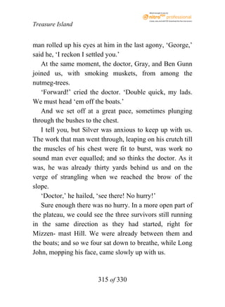 eBook brought to you by



                                           Create, view, and edit PDF. Download the free trial version.

Treasure Island


man rolled up his eyes at him in the last agony, ‘George,’
said he, ‘I reckon I settled you.’
   At the same moment, the doctor, Gray, and Ben Gunn
joined us, with smoking muskets, from among the
nutmeg-trees.
   ‘Forward!’ cried the doctor. ‘Double quick, my lads.
We must head ‘em off the boats.’
   And we set off at a great pace, sometimes plunging
through the bushes to the chest.
   I tell you, but Silver was anxious to keep up with us.
The work that man went through, leaping on his crutch till
the muscles of his chest were fit to burst, was work no
sound man ever equalled; and so thinks the doctor. As it
was, he was already thirty yards behind us and on the
verge of strangling when we reached the brow of the
slope.
   ‘Doctor,’ he hailed, ‘see there! No hurry!’
   Sure enough there was no hurry. In a more open part of
the plateau, we could see the three survivors still running
in the same direction as they had started, right for
Mizzen- mast Hill. We were already between them and
the boats; and so we four sat down to breathe, while Long
John, mopping his face, came slowly up with us.


                        315 of 330
 