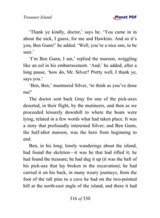 Treasure Island


    ‘Thank ye kindly, doctor,’ says he. ‘You came in in
about the nick, I guess, for me and Hawkins. And so it’s
you, Ben Gunn!’ he added. ‘Well, you’re a nice one, to be
sure.’
    ‘I’m Ben Gunn, I am,’ replied the maroon, wriggling
like an eel in his embarrassment. ‘And,’ he added, after a
long pause, ‘how do, Mr. Silver? Pretty well, I thank ye,
says you.’
    ‘Ben, Ben,’ murmured Silver, ‘to think as you’ve done
me!’
    The doctor sent back Gray for one of the pick-axes
deserted, in their flight, by the mutineers, and then as we
proceeded leisurely downhill to where the boats were
lying, related in a few words what had taken place. It was
a story that profoundly interested Silver; and Ben Gunn,
the half-idiot maroon, was the hero from beginning to
end.
    Ben, in his long, lonely wanderings about the island,
had found the skeleton—it was he that had rifled it; he
had found the treasure; he had dug it up (it was the haft of
his pick-axe that lay broken in the excavation); he had
carried it on his back, in many weary journeys, from the
foot of the tall pine to a cave he had on the two-pointed
hill at the north-east angle of the island, and there it had

                        316 of 330
 