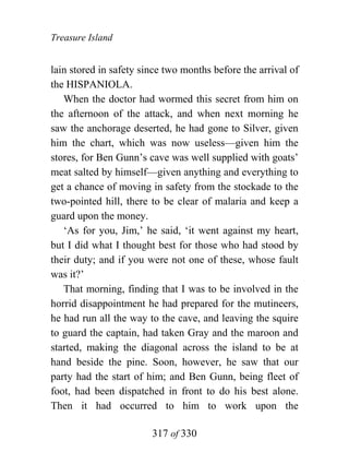 Treasure Island


lain stored in safety since two months before the arrival of
the HISPANIOLA.
   When the doctor had wormed this secret from him on
the afternoon of the attack, and when next morning he
saw the anchorage deserted, he had gone to Silver, given
him the chart, which was now useless—given him the
stores, for Ben Gunn’s cave was well supplied with goats’
meat salted by himself—given anything and everything to
get a chance of moving in safety from the stockade to the
two-pointed hill, there to be clear of malaria and keep a
guard upon the money.
   ‘As for you, Jim,’ he said, ‘it went against my heart,
but I did what I thought best for those who had stood by
their duty; and if you were not one of these, whose fault
was it?’
   That morning, finding that I was to be involved in the
horrid disappointment he had prepared for the mutineers,
he had run all the way to the cave, and leaving the squire
to guard the captain, had taken Gray and the maroon and
started, making the diagonal across the island to be at
hand beside the pine. Soon, however, he saw that our
party had the start of him; and Ben Gunn, being fleet of
foot, had been dispatched in front to do his best alone.
Then it had occurred to him to work upon the

                        317 of 330
 